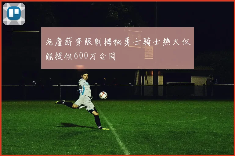 老詹薪资限制揭秘勇士骑士热火仅能提供600万合同