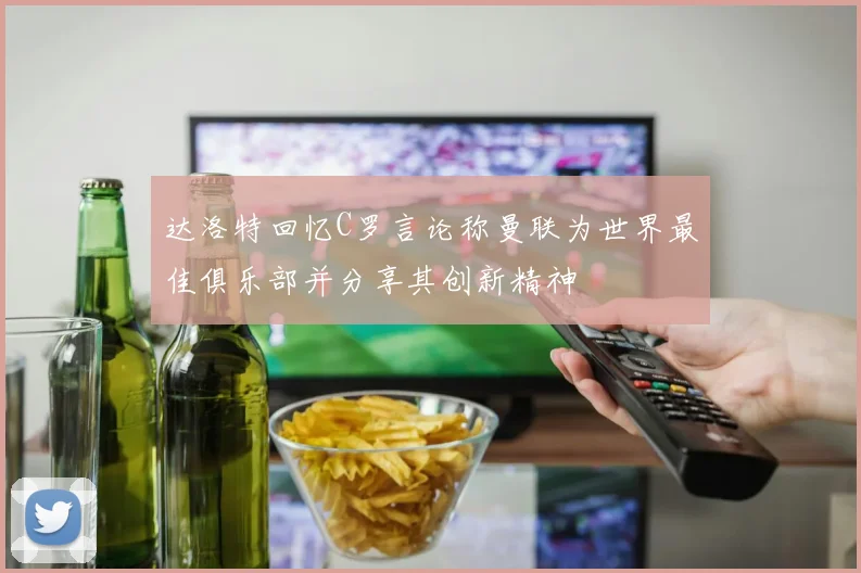 达洛特回忆C罗言论称曼联为世界最佳俱乐部并分享其创新精神