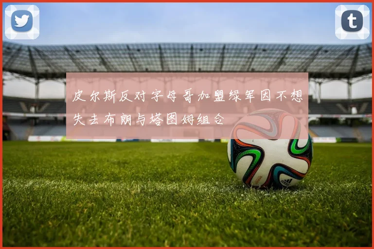 皮尔斯反对字母哥加盟绿军因不想失去布朗与塔图姆组合