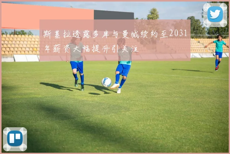 斯基拉透露多库与曼城续约至2031年薪资大幅提升引关注