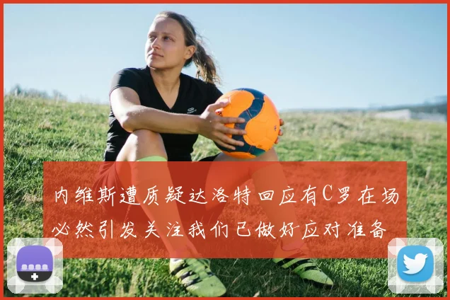 内维斯遭质疑达洛特回应有C罗在场必然引发关注我们已做好应对准备