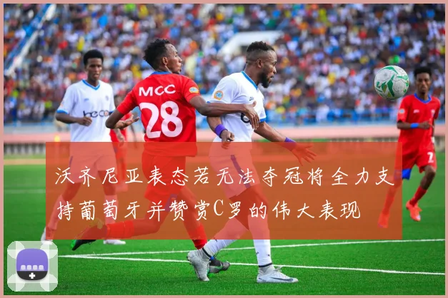 沃齐尼亚表态若无法夺冠将全力支持葡萄牙并赞赏C罗的伟大表现