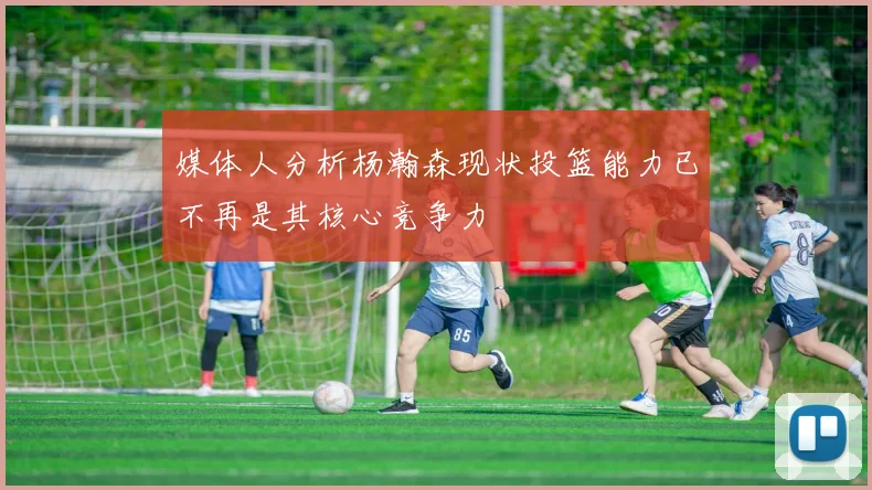媒体人分析杨瀚森现状投篮能力已不再是其核心竞争力