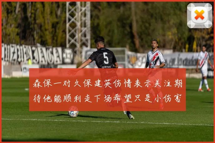 森保一对久保建英伤情表示关注期待他能顺利走下场希望只是小伤害