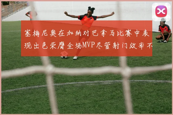 塞梅尼奥在加纳对巴拿马比赛中表现出色荣膺全场MVP尽管射门效率不佳