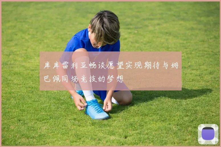 库库雷利亚畅谈愿望实现期待与姆巴佩同场竞技的梦想