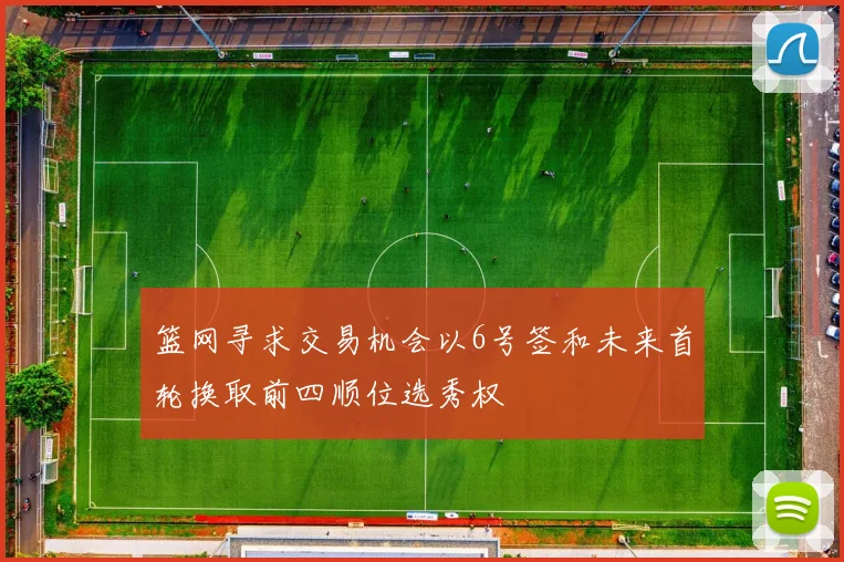 篮网寻求交易机会以6号签和未来首轮换取前四顺位选秀权