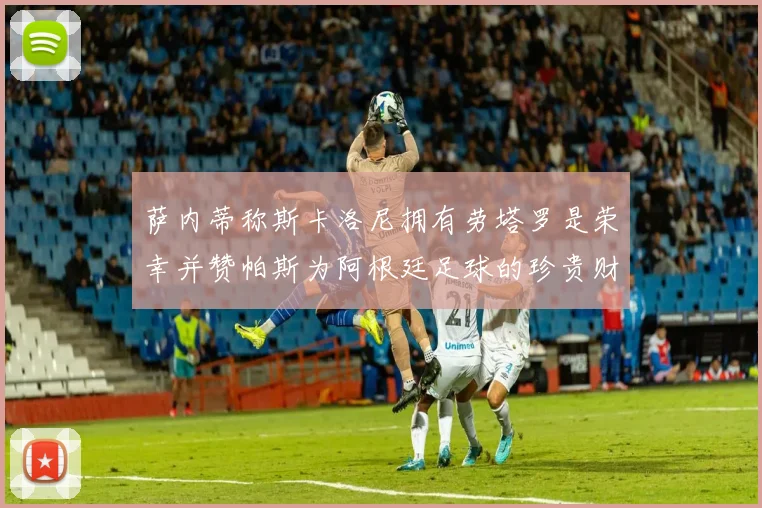 萨内蒂称斯卡洛尼拥有劳塔罗是荣幸并赞帕斯为阿根廷足球的珍贵财富
