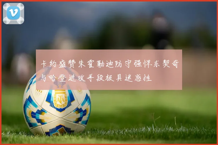 卡约盛赞朱霍勒迪防守强悍东契奇与哈登进攻手段极具迷惑性