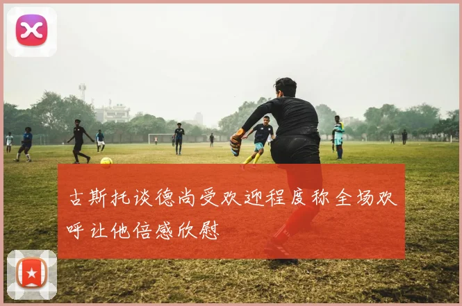 古斯托谈德尚受欢迎程度称全场欢呼让他倍感欣慰