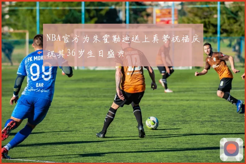 NBA官方为朱霍勒迪送上真挚祝福庆祝其36岁生日盛典