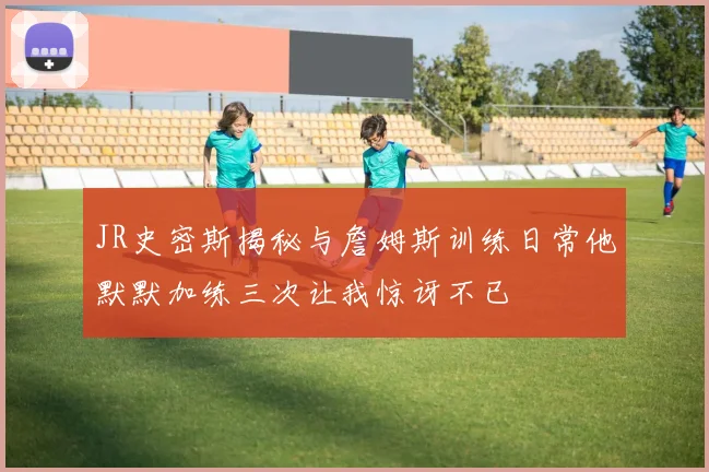 JR史密斯揭秘与詹姆斯训练日常他默默加练三次让我惊讶不已