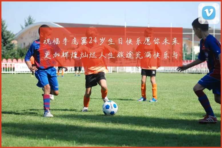 祝福李虎翼24岁生日快乐愿你未来更加辉煌灿烂人生旅途充满快乐与成功