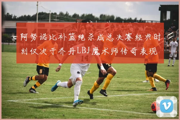 阿努诺比补篮绝杀成总决赛经典时刻仅次于乔丹LBJ魔术师传奇表现